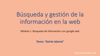 Búsqueda y gestión de la
información en la web
Módulo 1. Búsqueda de información con google web
Tema: “Estrés laboral”
Jesús Gómez Prado, 2016.
 