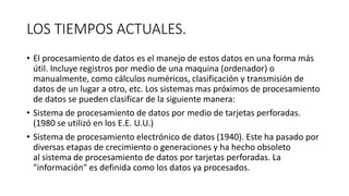 LOS TIEMPOS ACTUALES.
• El procesamiento de datos es el manejo de estos datos en una forma más
útil. Incluye registros por medio de una maquina (ordenador) o
manualmente, como cálculos numéricos, clasificación y transmisión de
datos de un lugar a otro, etc. Los sistemas mas próximos de procesamiento
de datos se pueden clasificar de la siguiente manera:
• Sistema de procesamiento de datos por medio de tarjetas perforadas.
(1980 se utilizó en los E.E. U.U.)
• Sistema de procesamiento electrónico de datos (1940). Este ha pasado por
diversas etapas de crecimiento o generaciones y ha hecho obsoleto
al sistema de procesamiento de datos por tarjetas perforadas. La
"información" es definida como los datos ya procesados.
 