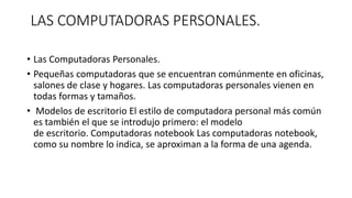 LAS COMPUTADORAS PERSONALES.
• Las Computadoras Personales.
• Pequeñas computadoras que se encuentran comúnmente en oficinas,
salones de clase y hogares. Las computadoras personales vienen en
todas formas y tamaños.
• Modelos de escritorio El estilo de computadora personal más común
es también el que se introdujo primero: el modelo
de escritorio. Computadoras notebook Las computadoras notebook,
como su nombre lo indica, se aproximan a la forma de una agenda.
 