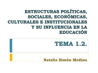 ESTRUCTURAS POLÍTICAS,
SOCIALES, ECONÓMICAS,
CULTURALES E INSTITUCIONALES
Y SU INFLUENCIA EN LA
EDUCACIÓN
TEMA 1.2.
Natalia Simón Medina
 