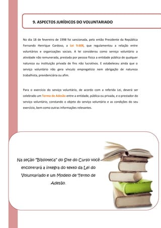 9. ASPECTOS JURÍDICOS DO VOLUNTARIADO


   No dia 18 de fevereiro de 1998 foi sancionada, pelo então Presidente da República
   Fernando Henrique Cardoso, a Lei 9.608, que regulamentou a relação entre
   voluntários e organizações sociais. A lei considerou como serviço voluntário a
   atividade não remunerada, prestada por pessoa física a entidade pública de qualquer
   natureza ou instituição privada de fins não lucrativos. E estabeleceu ainda que o
   serviço voluntário não gera vínculo empregatício nem obrigação de natureza
   trabalhista, previdenciária ou afim.



   Para o exercício do serviço voluntário, de acordo com a referida Lei, deverá ser
   celebrado um Termo de Adesão entre a entidade, pública ou privada, e o prestador do
   serviço voluntário, constando o objeto do serviço voluntário e as condições do seu
   exercício, bem como outras informações relevantes.




Na seção “Biblioteca” do Site do Curso você

  encontrará a íntegra do texto da Lei do

  Voluntariado e um Modelo de Termo de

                        Adesão.
 
