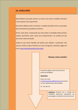 10. CONCLUSÃO


Neste Módulo você pode conhecer um pouco mais sobre o trabalho voluntário
e seus aspectos mais importantes.

No próximo Módulo você irá conhecer o trabalho da Defesa Civil e os principais
tipos de desastres que podemos enfrentar.

Porém, antes disso, é importante que você realize as atividades deste primeiro
módulo, permitindo, assim, testar seus conhecimentos e se certificar de que
não restou nenhuma dúvida.

Lembre-se que temos Plantões de Dúvidas para debater e aprofundar esse
assunto. Confira os dias e horários no nosso Cronograma, visitando a página do
Curso: www.voluntariosonlinecursos.org.br




                                                   Abraços e bons estudos!




                                     Na próxima página, você encontrará suas
                                     primeiras atividades!

                                     Como fazer:

                                     Envie, via e-mail
                                     (cursoforcavoluntaria@hotmail.com) somente
                                     as suas respostas para cada atividade.

                                     Ex.: 1)a; 2)b; 3)c


                                                    Lembre-se: Somente com a entrega das
                                                    atividades, poderemos acompanhar sua
                                                    participação e certificá-lo ao final do Curso!
 