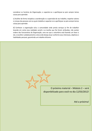considerar os horários da Organização; e capacitar-se e aperfeiçoar-se pois sempre temos
coisas para aprender.

c) Acolher de forma receptiva a coordenação e a supervisão de seu trabalho, respeitar valores
e crenças das pessoas com as quais trabalha e capacitar-se e aperfeiçoar-se pois sempre temos
coisas para aprender.

d) Conhecer a organização e/ou a comunidade onde presta serviços (a fim de trabalhar
levando em conta essa realidade social) e as tarefas que lhe forem atribuídas; não aceitar
ordens dos funcionários da Organização, uma vez que o voluntário está fazendo um favor à
ela; e escolher cuidadosamente a área onde deseja atuar conforme seus interesses, objetivos e
habilidades pessoais, garantindo um trabalho eficiente




                                                 O próximo material – Módulo 2 – será
                                          disponibilizado para você no dia 12/03/2012!



                                                                                      Até a próxima!
 