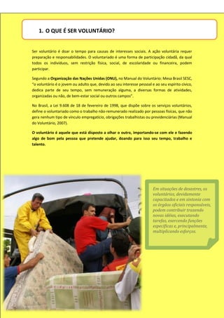 1. O QUE É SER VOLUNTÁRIO?


Ser voluntário é doar o tempo para causas de interesses sociais. A ação voluntária requer
preparação e responsabilidades. O voluntariado é uma forma de participação cidadã, da qual
todos os indivíduos, sem restrição física, social, de escolaridade ou financeira, podem
participar.

Segundo a Organização das Nações Unidas (ONU), no Manual do Voluntário: Mesa Brasil SESC,
“o voluntário é o jovem ou adulto que, devido ao seu interesse pessoal e ao seu espírito cívico,
dedica parte de seu tempo, sem remuneração alguma, a diversas formas de atividades,
organizadas ou não, de bem-estar social ou outros campos”.

No Brasil, a Lei 9.608 de 18 de fevereiro de 1998, que dispõe sobre os serviços voluntários,
define o voluntariado como o trabalho não-remunerado realizado por pessoas físicas, que não
gera nenhum tipo de vínculo empregatício, obrigações trabalhistas ou previdenciárias (Manual
do Voluntário, 2007).

O voluntário é aquele que está disposto a olhar o outro, importando-se com ele e fazendo
algo de bom pela pessoa que pretende ajudar, doando para isso seu tempo, trabalho e
talento.




                                                                        Em situações de desastres, os
                                                                        voluntários, devidamente
                                                                        capacitados e em sintonia com
                                                                        os órgãos oficiais responsáveis,
                                                                        podem contribuir trazendo
                                                                        novas idéias, executando
                                                                        tarefas, exercendo funções
                                                                        específicas e, principalmente,
                                                                        multiplicando esforços.
 