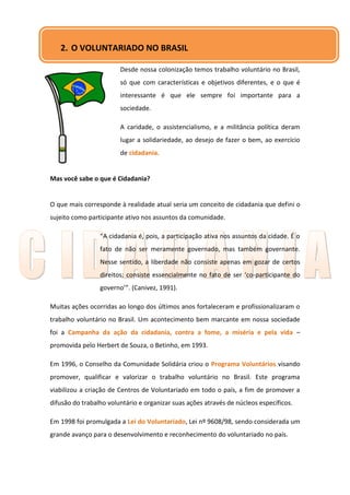 2. O VOLUNTARIADO NO BRASIL

                        Desde nossa colonização temos trabalho voluntário no Brasil,
                        só que com características e objetivos diferentes, e o que é
                        interessante é que ele sempre foi importante para a
                        sociedade.

                        A caridade, o assistencialismo, e a militância política deram
                        lugar a solidariedade, ao desejo de fazer o bem, ao exercício
                        de cidadania.


Mas você sabe o que é Cidadania?


O que mais corresponde à realidade atual seria um conceito de cidadania que defini o
sujeito como participante ativo nos assuntos da comunidade.

                 “A cidadania é, pois, a participação ativa nos assuntos da cidade. É o
                 fato de não ser meramente governado, mas também governante.
                 Nesse sentido, a liberdade não consiste apenas em gozar de certos
                 direitos; consiste essencialmente no fato de ser ‘co-participante do
                 governo’”. (Canivez, 1991).

Muitas ações ocorridas ao longo dos últimos anos fortaleceram e profissionalizaram o
trabalho voluntário no Brasil. Um acontecimento bem marcante em nossa sociedade
foi a Campanha da ação da cidadania, contra a fome, a miséria e pela vida –
promovida pelo Herbert de Souza, o Betinho, em 1993.

Em 1996, o Conselho da Comunidade Solidária criou o Programa Voluntários visando
promover, qualificar e valorizar o trabalho voluntário no Brasil. Este programa
viabilizou a criação de Centros de Voluntariado em todo o país, a fim de promover a
difusão do trabalho voluntário e organizar suas ações através de núcleos específicos.

Em 1998 foi promulgada a Lei do Voluntariado, Lei nº 9608/98, sendo considerada um
grande avanço para o desenvolvimento e reconhecimento do voluntariado no país.
 