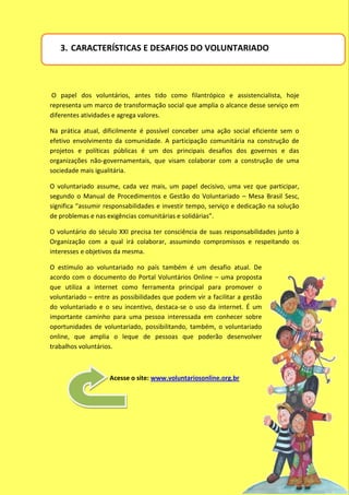 3. CARACTERÍSTICAS E DESAFIOS DO VOLUNTARIADO



 O papel dos voluntários, antes tido como filantrópico e assistencialista, hoje
representa um marco de transformação social que amplia o alcance desse serviço em
diferentes atividades e agrega valores.

Na prática atual, dificilmente é possível conceber uma ação social eficiente sem o
efetivo envolvimento da comunidade. A participação comunitária na construção de
projetos e políticas públicas é um dos principais desafios dos governos e das
organizações não-governamentais, que visam colaborar com a construção de uma
sociedade mais igualitária.

O voluntariado assume, cada vez mais, um papel decisivo, uma vez que participar,
segundo o Manual de Procedimentos e Gestão do Voluntariado – Mesa Brasil Sesc,
significa “assumir responsabilidades e investir tempo, serviço e dedicação na solução
de problemas e nas exigências comunitárias e solidárias”.

O voluntário do século XXI precisa ter consciência de suas responsabilidades junto à
Organização com a qual irá colaborar, assumindo compromissos e respeitando os
interesses e objetivos da mesma.

O estímulo ao voluntariado no país também é um desafio atual. De
acordo com o documento do Portal Voluntários Online – uma proposta
que utiliza a internet como ferramenta principal para promover o
voluntariado – entre as possibilidades que podem vir a facilitar a gestão
do voluntariado e o seu incentivo, destaca-se o uso da internet. É um
importante caminho para uma pessoa interessada em conhecer sobre
oportunidades de voluntariado, possibilitando, também, o voluntariado
online, que amplia o leque de pessoas que poderão desenvolver
trabalhos voluntários.



                    Acesse o site: www.voluntariosonline.org.br
 