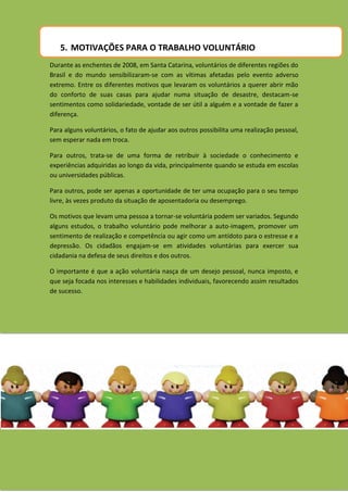 5. MOTIVAÇÕES PARA O TRABALHO VOLUNTÁRIO
Durante as enchentes de 2008, em Santa Catarina, voluntários de diferentes regiões do
Brasil e do mundo sensibilizaram-se com as vítimas afetadas pelo evento adverso
extremo. Entre os diferentes motivos que levaram os voluntários a querer abrir mão
do conforto de suas casas para ajudar numa situação de desastre, destacam-se
sentimentos como solidariedade, vontade de ser útil a alguém e a vontade de fazer a
diferença.

Para alguns voluntários, o fato de ajudar aos outros possibilita uma realização pessoal,
sem esperar nada em troca.

Para outros, trata-se de uma forma de retribuir à sociedade o conhecimento e
experiências adquiridas ao longo da vida, principalmente quando se estuda em escolas
ou universidades públicas.

Para outros, pode ser apenas a oportunidade de ter uma ocupação para o seu tempo
livre, às vezes produto da situação de aposentadoria ou desemprego.

Os motivos que levam uma pessoa a tornar-se voluntária podem ser variados. Segundo
alguns estudos, o trabalho voluntário pode melhorar a auto-imagem, promover um
sentimento de realização e competência ou agir como um antídoto para o estresse e a
depressão. Os cidadãos engajam-se em atividades voluntárias para exercer sua
cidadania na defesa de seus direitos e dos outros.

O importante é que a ação voluntária nasça de um desejo pessoal, nunca imposto, e
que seja focada nos interesses e habilidades individuais, favorecendo assim resultados
de sucesso.
 