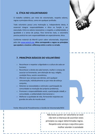 6. ÉTICA NO VOLUNTARIADO
O trabalho solidário, por meio do voluntariado, respeita valores,
regras e princípios éticos, como em qualquer profissão.

Todo voluntário possui uma motivação e, independente desta, é
essencial integrar responsabilidades e ética na função a ser
executada. Entre os valores necessários: o respeito, a solidariedade, a
igualdade e o senso de justiça. Para torná-los reais, o voluntário
precisa praticá-los com responsabilidade em especialmente, ética.

Conforme material da Merrill Lynch sobre voluntariado, disponível
pelo site www.wstech.org, ética corresponde a regras ou princípios
que ajudam a mostrar a diferença entre o certo e o errado.




   7. PRINCÍPIOS BÁSICOS DO VOLUNTÁRIO

   o Reconhecer e respeitar a dignidade e a cultura de cada ser
     humano;
   o Reconhecer o direito de cada homem, mulher e criança de
     associar-se livremente, sem distinção de raça, religião,
     condição física, social e econômica;
   o Oferecer seus serviços aos demais, sem qualquer
     remuneração, individualmente ou por meio de esforço
     conjunto;
   o Detectar as necessidades e estimular a participação da
     comunidade na resolução dos próprios problemas;
   o Promover a responsabilidade social, a participação cidadã, a
     comunidade, a solidariedade internacional; e
   o Melhorar a qualidade de vida, fornecendo respostas aos
     grandes de safos do mundo atual.



Fonte: Manual de Procedimentos e Gestão do Voluntariado/SESC


                                           Não basta querer ser voluntário se você
                                             não tem o interesse de assimilar estes
                                          princípios ou seguir determinadas regras.
                                              Respeite este serviço e seja ético para
                                                        melhor atender à sociedade
 