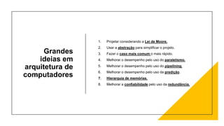 Grandes
ideias em
arquitetura de
computadores
1. Projetar considerando a Lei de Moore.
2. Usar a abstração para simplificar o projeto.
3. Fazer o caso mais comum o mais rápido.
4. Melhorar o desempenho pelo uso do paralelismo.
5. Melhorar o desempenho pelo uso do pipelining.
6. Melhorar o desempenho pelo uso da predição.
7. Hierarquia de memórias.
8. Melhorar a confiabilidade pelo uso da redundância.
 