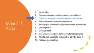 Módulo 1
Aulas
1. Introdução.
2. Grandes ideas em arquitetura de computadores.
3. Níveis de abstração em sistemas de computação.
4. Estrutura genérica de um computador.
5. Tecnologias para construir processadores e memórias
6. Desempenho
7. O Power Wall
8. Dos uniprocessadores para os multiprocessadores
9. Mundo real: avaliação comparativa do Intel Core i7
10. Falácias e armadilhas
 