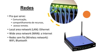 Redes
• Pra que serve:
• Comunicação,
• compartilhamento de recursos,
• acesso remoto.
• Local area network (LAN): Ethernet
• Wide area network (WAN): a Internet
• Redes sem fio (Wireless network):
WiFi, Bluetooth
 