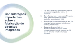 Considerações
importantes
sobre a
fabricação de
circuitos
integrados
1. Um fator-chave para determinar o custo de
um circuito integrado é o volume de
produção.
2. Com alto volumes, o processo de fabricação
pode ser ajustado para um projeto
particular, aumentando o yield.
3. As máscaras usadas para fazer um chip são
caras, portanto o custo por chip é menor
para volumes maiores.
4. Os custos de engenharia no
desenvolvimento (NRE) são altos e
independente do volume, portanto o NRE
por die é menor em alto volume de
produção.
 