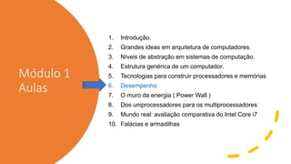 Módulo 1
Aulas
1. Introdução.
2. Grandes ideas em arquitetura de computadores.
3. Níveis de abstração em sistemas de computação.
4. Estrutura genérica de um computador.
5. Tecnologias para construir processadores e memórias
6. Desempenho
7. O muro da energia ( Power Wall )
8. Dos uniprocessadores para os multiprocessadores
9. Mundo real: avaliação comparativa do Intel Core i7
10. Falácias e armadilhas
 