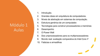 Módulo 1
Aulas
1. Introdução.
2. Grandes ideas em arquitetura de computadores.
3. Níveis de abstração em sistemas de computação.
4. Estrutura genérica de um computador.
5. Tecnologias para construir processadores e memórias
6. Desempenho
7. O Power Wall
8. Dos uniprocessadores para os multiprocessadores
9. Mundo real: avaliação comparativa do Intel Core i7
10. Falácias e armadilhas
 