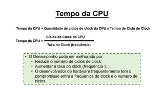 Tempo da CPU
Tempo da CPU = Quantidade de ciclos de clock da CPU x Tempo de Ciclo de Clock
Tempo da CPU =
Taxa do Clock (frequência)
Ciclos de Clock da CPU
• O Desempenho pode ser melhorado por:
• Reduzir o número de ciclos de clock;
• Aumentar a taxa do clock (frequência );
• O desenvolvedor de hardware frequentemente tem o
compromisso entre a frequênica do clock e o número de
ciclos.
 