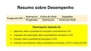 Resumo sobre Desempenho
Desempenho depende de:
1. Algoritmos: afeta a quantidade de instruções e possívelmente o CPI.
2. Linguagem de programação: afeta a quantidade de instruções e o CPI.
3. Compiler: afeta a quantidade de instruções e o CPI.
4. Instruction set architecture: afeta a quantidade de instruções, o CPI e o Tempo de CPU
𝑻𝒆𝒎𝒑𝒐 𝒅𝒆 𝑪𝑷𝑼 =
𝑰𝒏𝒔𝒕𝒓𝒖çõ𝒆𝒔
𝑷𝒓𝒐𝒈𝒓𝒂𝒎𝒂
×
𝑪𝒊𝒄𝒍𝒐𝒔 𝒅𝒆 𝒄𝒍𝒐𝒄𝒌
𝑰𝒏𝒔𝒕𝒓𝒖çõ𝒆𝒔
×
𝑺𝒆𝒈𝒖𝒏𝒅𝒐𝒔
𝑪𝒊𝒄𝒍𝒐𝒔 𝒅𝒆 𝑪𝒍𝒐𝒄𝒌
 