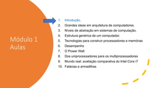 Módulo 1
Aulas
1. Introdução.
2. Grandes ideas em arquitetura de computadores.
3. Níveis de abstração em sistemas de computação.
4. Estrutura genérica de um computador.
5. Tecnologias para construir processadores e memórias
6. Desempenho
7. O Power Wall
8. Dos uniprocessadores para os multiprocessadores
9. Mundo real: avaliação comparativa do Intel Core i7
10. Falácias e armadilhas
 