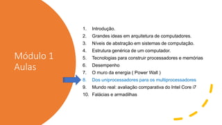 Módulo 1
Aulas
1. Introdução.
2. Grandes ideas em arquitetura de computadores.
3. Níveis de abstração em sistemas de computação.
4. Estrutura genérica de um computador.
5. Tecnologias para construir processadores e memórias
6. Desempenho
7. O muro da energia ( Power Wall )
8. Dos uniprocessadores para os multiprocessadores
9. Mundo real: avaliação comparativa do Intel Core i7
10. Falácias e armadilhas
 