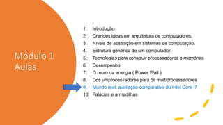 Módulo 1
Aulas
1. Introdução.
2. Grandes ideas em arquitetura de computadores.
3. Níveis de abstração em sistemas de computação.
4. Estrutura genérica de um computador.
5. Tecnologias para construir processadores e memórias
6. Desempenho
7. O muro da energia ( Power Wall )
8. Dos uniprocessadores para os multiprocessadores
9. Mundo real: avaliação comparativa do Intel Core i7
10. Falácias e armadilhas
 