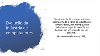 Evolução da
indústria de
computadores
“Se a indústria de transporte tivesse
acompanhado o ritmo da indústria de
computadores, por exemplo, hoje
poderíamos viajar de Nova York a
Londres em um segundo por um
centavo.”
(Patterson e Hennessy,2018)
 