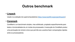 Outros benchmark
• Linpack
Usado na avaliação de supercomputadores (https://www.top500.org/project/linpack/)
• Coremark
CoreMark é um benchmark simples, mas sofisticado, projetado especificamente para
testar a funcionalidade de um núcleo de processador. A execução do CoreMark produz
uma pontuação de número único que permite aos usuários fazer comparações rápidas
entre os processadores.
 