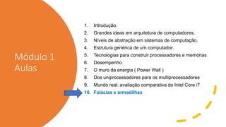 Módulo 1
Aulas
1. Introdução.
2. Grandes ideas em arquitetura de computadores.
3. Níveis de abstração em sistemas de computação.
4. Estrutura genérica de um computador.
5. Tecnologias para construir processadores e memórias
6. Desempenho
7. O muro da energia ( Power Wall )
8. Dos uniprocessadores para os multiprocessadores
9. Mundo real: avaliação comparativa do Intel Core i7
10. Falácias e armadilhas
 