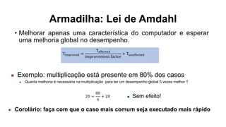 Armadilha: Lei de Amdahl
• Melhorar apenas uma característica do computador e esperar
uma melhoria global no desempenho.
20 =
80
𝑛
+ 20  Sem efeito!
Timproved =
Taffected
improvement factor
+ Tunaffected
 Exemplo: multiplicação está presente em 80% dos casos
 Quanta melhoria é necessária na multiplicação para ter um desempenho global 5 vezes melhor ?
 Corolário: faça com que o caso mais comum seja executado mais rápido
 
