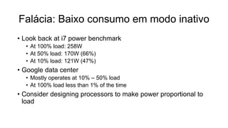 Falácia: Baixo consumo em modo inativo
• Look back at i7 power benchmark
• At 100% load: 258W
• At 50% load: 170W (66%)
• At 10% load: 121W (47%)
• Google data center
• Mostly operates at 10% – 50% load
• At 100% load less than 1% of the time
• Consider designing processors to make power proportional to
load
 