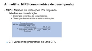 Armadilha: MIPS como métrica de desempenho
• MIPS: Milhões de Instruções Por Segundo
• Não leva em consideração
• Diferenças entre ISAs de computadores.
• Diferenças de complexidade entre as instruções.
MIPS =
Instruction count
Execution time × 106
=
Instruction count
Instruction count × CPI
Clock rate
× 106
=
Clock rate
CPI × 106
 CPI varia entre programas de uma CPU
 