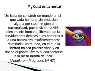 “Se trata de construir un mundo en el
que cada hombre, sin exclusión
alguna por raza, religión o
nacionalidad, pueda vivir una vida
plenamente humana, liberada de las
servidumbres debidas a los hombres o
a una naturaleza insuficientemente
dominada; un mundo, en el que la
libertad no sea palabra vana y en
donde el pobre Lázaro pueda sentarse
a la mesa misma del rico”
(Populorum Progressio Nº 47)
Y ¿ Cuál es la meta?
 