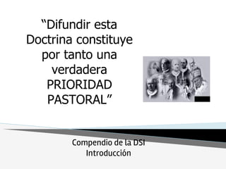 “Difundir esta
Doctrina constituye
por tanto una
verdadera
PRIORIDAD
PASTORAL”
Compendio de la DSI
Introducción
 