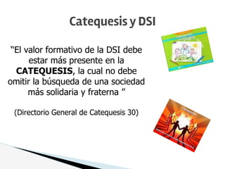 Catequesis y DSI
“El valor formativo de la DSI debe
estar más presente en la
CATEQUESIS, la cual no debe
omitir la búsqueda de una sociedad
más solidaria y fraterna ”
(Directorio General de Catequesis 30)
 