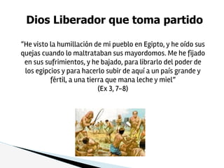 Dios Liberador que toma partido
“He visto la humillación de mi pueblo en Egipto, y he oído sus
quejas cuando lo maltrataban sus mayordomos. Me he fijado
en sus sufrimientos, y he bajado, para librarlo del poder de
los egipcios y para hacerlo subir de aquí a un país grande y
fértil, a una tierra que mana leche y miel”
(Ex 3, 7-8)
 