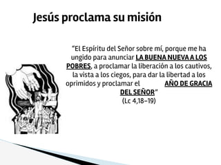 “El Espíritu del Señor sobre mí, porque me ha
ungido para anunciar LA BUENA NUEVAA LOS
POBRES, a proclamar la liberación a los cautivos,
la vista a los ciegos, para dar la libertad a los
oprimidos y proclamar el AÑO DE GRACIA
DEL SEÑOR”
(Lc 4,18-19)
Jesús proclama su misión
 