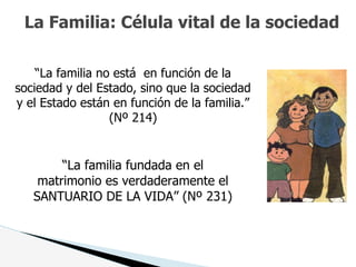 La Familia: Célula vital de la sociedad
“La familia no está en función de la
sociedad y del Estado, sino que la sociedad
y el Estado están en función de la familia.”
(Nº 214)
“La familia fundada en el
matrimonio es verdaderamente el
SANTUARIO DE LA VIDA” (Nº 231)
 