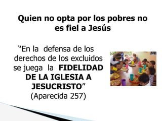 Quien no opta por los pobres no
es fiel a Jesús
“En la defensa de los
derechos de los excluidos
se juega la FIDELIDAD
DE LA IGLESIA A
JESUCRISTO”
(Aparecida 257)
 