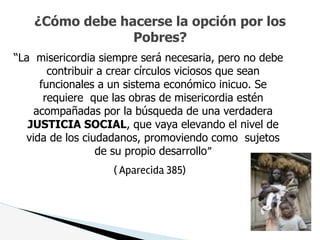 “La misericordia siempre será necesaria, pero no debe
contribuir a crear círculos viciosos que sean
funcionales a un sistema económico inicuo. Se
requiere que las obras de misericordia estén
acompañadas por la búsqueda de una verdadera
JUSTICIA SOCIAL, que vaya elevando el nivel de
vida de los ciudadanos, promoviendo como sujetos
de su propio desarrollo”
( Aparecida 385)
¿Cómo debe hacerse la opción por los
Pobres?
 