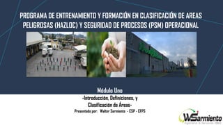Módulo Uno
-Introducción, Definiciones, y
Clasificación de Áreas-
Presentado por: Walter Sarmiento - CSP - CFPS
PROGRAMA DE ENTRENAMIENTO Y FORMACIÓN EN CLASIFICACIÓN DE AREAS
PELIGROSAS (HAZLOC) Y SEGURIDAD DE PROCESOS (PSM) OPERACIONAL
 