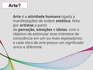 Arte?
Arte é a atividade humana ligada a
manifestações de ordem estética, feita
por artistas a partir
de perceção, emoções e ideias, com o
objetivo de estimular esse interesse de
consciência em um ou mais espetadores,
e cada obra de arte possui um significado
único e diferente.
 