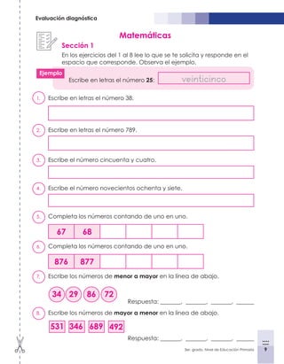 9
3er. grado, Nivel de Educación Primaria 9
Evaluación diagnóstica
1.	 Escribe en letras el número 38.
2.	 Escribe en letras el número 789.
3.	 Escribe el número cincuenta y cuatro.
4.	 Escribe el número novecientos ochenta y siete.
5.	 Completa los números contando de uno en uno.
67 68
6.	 Completa los números contando de uno en uno.
876 877
7.	 Escribe los números de menor a mayor en la línea de abajo.
Respuesta: _______, _______, _______, ______
8.	 Escribe los números de mayor a menor en la línea de abajo.
Respuesta: _______, _______, _______, ______
Matemáticas
Sección 1
En los ejercicios del 1 al 8 lee lo que se te solicita y responde en el
espacio que corresponde. Observa el ejemplo.
Escribe en letras el número 25: veinticinco
34 29 86 72
531 346 689 492
Ejemplo
 