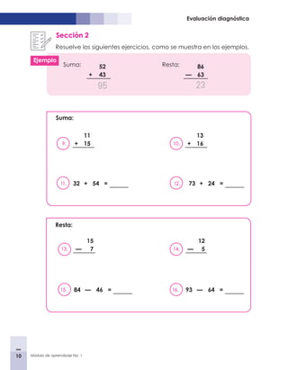 10 Módulo de aprendizaje No. 1
Evaluación diagnóstica
Sección 2
Resuelve los siguientes ejercicios, como se muestra en los ejemplos.
	
Suma:					Resta:
52
+ 43
95
9.
11
+ 15
11. 32 + 54 = 12. 73 + 24 =
10.
13
+ 16
86
— 63
23
Suma:
Resta:
13.
15
— 7
15. 84 — 46 = 16. 93 — 64 =
14.
12
— 5
Ejemplo
 