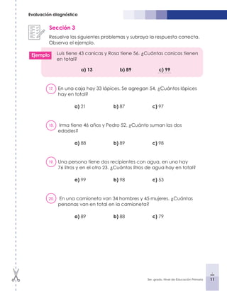 11
3er. grado, Nivel de Educación Primaria 11
Evaluación diagnóstica
Sección 3
Resuelve los siguientes problemas y subraya la respuesta correcta.
Observa el ejemplo.
Luis tiene 43 canicas y Rosa tiene 56. ¿Cuántas canicas tienen
en total?
			a) 13			b) 89			c) 99
17.	 En una caja hay 33 lápices. Se agregan 54. ¿Cuántos lápices
hay en total?
		a) 21 			 b) 87 			 c) 97
18.	 Irma tiene 46 años y Pedro 52. ¿Cuánto suman las dos
edades?
		a) 88 			 b) 89 			 c) 98
19.	 Una persona tiene dos recipientes con agua, en uno hay
76 litros y en el otro 23. ¿Cuántos litros de agua hay en total?
		a) 99 			 b) 98 			 c) 53
20.	 En una camioneta van 34 hombres y 45 mujeres. ¿Cuántas
personas van en total en la camioneta?
		a) 89 			 b) 88 			 c) 79
Ejemplo
 