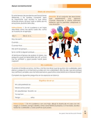 Apoyo socioemocional
15
3er. grado, Nivel de Educación Primaria 15
Diario de emociones
Emoción: Es el conjunto de reacciones
que experimenta una persona
cuando responde a ciertos estímulos
externos que le permiten adaptarse a
una situación.
Instrucciones: 1. En mi cuaderno o en hojas
describiré cómo me siento cada día, como
se muestra en el ejemplo.
En este tiempo de pandemia sentí emociones
diferentes y las quisiera compartir, pero
es importante que escriba lo que estoy
sintiendo ahora, así que, haré un diario de mis
emociones durante siete días.
Día 1: 	 Día 2, 3, 4…
Hoy me sentí… _____________________________
Cuando…_________________________________
Cuando hice…_____________________________
Me sentí así porque…_______________________
Se lo conté a alguien porque...______________
Al terminar el tiempo de realizar mi diario, me
pregunto ¿qué he aprendido de mí?, ¿cómo
me he sentido? y ¿qué puedo hacer para
mejorar?
Mis cualidades
Cuando mi familia se reúne, mis tías y mis tíos me dicen que les gustan mis cualidades, pero
pienso y pregunto a mi hermana ¿cuáles son mis cualidades?, ella me dijo, que era porque
soy cariñoso y amable, eso me hace pensar en ¿qué otras características e intereses tengo?
Completo las siguientes preguntas en los espacios en blanco:
Orgulloso de ser yo
Instrucciones: 1. En mi cuaderno o en una hoja, dibujo la silueta de mi cara con mis
rasgos, 2. Coloreo, pongo cabello y otras características propias y 3. A los lados, escribo
todas las cualidades y cosas positivas que poseo.
Mi colorpreferido es:___________________________________________________________
Meencantacomer:____________________________________________________________
Mi pasatiempo favorito es: ___________________________________________________
Yo nací en:____________________________________________________________________
Tengo: ____________ años
 
