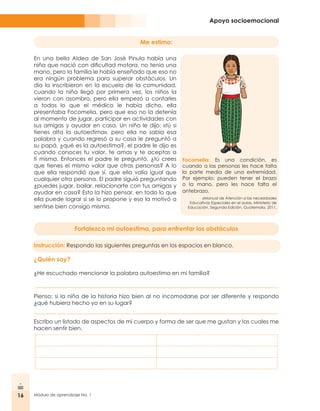 16 Módulo de aprendizaje No. 1
Apoyo socioemocional
En una bella Aldea de San José Pinula había una
niña que nació con dificultad motora, no tenía una
mano, pero la familia le había enseñado que eso no
era ningún problema para superar obstáculos. Un
día la inscribieron en la escuela de la comunidad,
cuando la niña llegó por primera vez, los niños la
vieron con asombro, pero ella empezó a contarles
a todos lo que el médico le había dicho, ella
presentaba Focomelia, pero que eso no la detenía
al momento de jugar, participar en actividades con
sus amigas y ayudar en casa. Un niño le dijo: «tú si
tienes alta la autoestima», pero ella no sabía esa
palabra y cuando regresó a su casa le preguntó a
su papá, ¿qué es la autoestima?, el padre le dijo es
cuando conoces tu valor, te amas y te aceptas a
ti misma. Entonces el padre le preguntó, ¿tú crees
que tienes el mismo valor que otras personas? A lo
que ella respondió que sí, que ella valía igual que
cualquier otra persona. El padre siguió preguntando
¿puedes jugar, bailar, relacionarte con tus amigas y
ayudar en casa? Esto la hizo pensar, en todo lo que
ella puede lograr si se lo propone y eso la motivó a
sentirse bien consigo misma.
Focomelia: Es una condición, es
cuando a las personas les hace falta
la parte media de una extremidad.
Por ejemplo: pueden tener el brazo
o la mano, pero les hace falta el
antebrazo.
«Manual de Atención a las necesidades
Educativas Especiales en el aula», Ministerio de
Educación, Segunda Edición, Guatemala, 2011.
Fortalezco mi autoestima, para enfrentar los obstáculos
Instrucción: Respondo las siguientes preguntas en los espacios en blanco.
¿Quién soy?
¿He escuchado mencionar la palabra autoestima en mi familia?
Pienso: si la niña de la historia hizo bien al no incomodarse por ser diferente y respondo
¿qué hubiera hecho yo en su lugar?
Escribo un listado de aspectos de mi cuerpo y forma de ser que me gustan y las cuales me
hacen sentir bien.
Me estimo:
 
