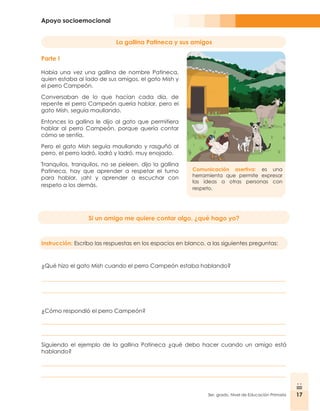Apoyo socioemocional
17
3er. grado, Nivel de Educación Primaria 17
Parte I
Había una vez una gallina de nombre Patineca,
quien estaba al lado de sus amigos, el gato Mish y
el perro Campeón.
Conversaban de lo que hacían cada día, de
repente el perro Campeón quería hablar, pero el
gato Mish, seguía maullando.
Entonces la gallina le dijo al gato que permitiera
hablar al perro Campeón, porque quería contar
cómo se sentía.
Pero el gato Mish seguía maullando y rasguñó al
perro, el perro ladró, ladró y ladró, muy enojado.
Tranquilos, tranquilos, no se peleen, dijo la gallina
Patineca, hay que aprender a respetar el turno
para hablar, ¡ah! y aprender a escuchar con
respeto a los demás.
Comunicación asertiva: es una
herramienta que permite expresar
las ideas a otras personas con
respeto.
Si un amigo me quiere contar algo, ¿qué hago yo?
Instrucción: Escribo las respuestas en los espacios en blanco, a las siguientes preguntas:
¿Qué hizo el gato Mish cuando el perro Campeón estaba hablando?
¿Cómo respondió el perro Campeón?
Siguiendo el ejemplo de la gallina Patineca ¿qué debo hacer cuando un amigo está
hablando?
La gallina Patineca y sus amigos
 