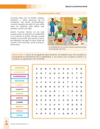 18 Módulo de aprendizaje No. 1
Apoyo socioemocional
Yo puedo ayudar a otros
Cuando estoy con mi familia, amigos,
maestros y otras personas de mi
confianza, me siento acompañado,
cuando necesito de ellos sé que están
para mí, además, ellos saben que
pueden contar conmigo.
Existen muchas formas en las que
puedo poner en práctica la solidaridad
y no importa la edad, siempre puedo
realizar una acción que ayude a otros,
por ejemplo: recoger mi ropa, darle de
comer a mis mascotas, sacar la basura,
entre otros.
La solidaridad me ayuda a preocuparme por las
necesidades de otros.
COMPARTIR
AMABILIDAD
COMPRENSIÓN
ESCUCHAR
AMOR
EJEMPLO
ALEGRÍA
AFECTO
CARIÑO
RESPETO
UNIDAD
AYUDA
Instrucciones: 1. Busco en la siguiente sopa de letras, las palabras que me ayudarán a
comprender la importancia de la solidaridad, 2. Las marco con un lápiz o crayón y 3.
Comento su significado con mi familia.
 