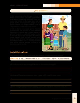 Apoyo socioemocional
19
3er. grado, Nivel de Educación Primaria 19
¿Qué he sentido?
Había una vez, una familia que vivía en la
Aldea Ixpaco, cada uno tenía actividades
que realizar para que estuviera todo en
orden. La familia la formaba don Luis el
papá, doña Ana la mamá, Jorge el hijo
mayor, Sofía la hija de en medio y Lucía la
hija pequeña, ¡todos eran muy felices!
Un día les dijeron a los papás que los niños no
podían ir más a la escuela, los niños sintieron
tristeza por no poder ver a sus compañeros
y maestros, pero les explicaron que era para
cuidar de ellos y que seguirían recibiendo
clases desde casa, lo que ayudó para
que los niños sintieran tranquilidad, porque
estarían protegidos por sus padres. Estaban
muy felices porque, aunque no iban a la
escuela, seguían juntos.
Leo la historia y pienso:
¿He tenido alguna de las emociones que sintieron los miembros de la familia?
Instrucción: Escribo las respuestas en los espacios en blanco, a las siguientes preguntas:
¿En qué momentos siento alegría? y ¿cómo demuestro mi alegría?
¿En qué momento me he sentido triste? y ¿qué hago cuando estoy triste?
¿Siento tranquilidad estando en casa? y ¿con quién o quiénes me siento tranquilo?
 