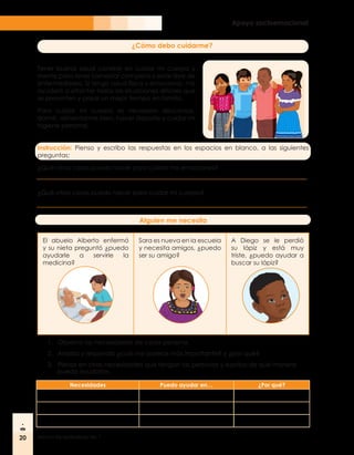 20 Módulo de aprendizaje No. 1
Apoyo socioemocional
¿Cómo debo cuidarme?
Tener buena salud consiste en cuidar mi cuerpo y
mente para tener bienestar completo y estar libre de
enfermedades. Si tengo salud física y emocional, me
ayudará a afrontar todas las situaciones difíciles que
se presenten y pasar un mejor tiempo en familia.
Para cuidar mi cuerpo es necesario descansar,
dormir, alimentarme bien, hacer deporte y cuidar mi
higiene personal.
Instrucción: Pienso y escribo las respuestas en los espacios en blanco, a las siguientes
preguntas:
¿Qué otras cosas puedo hacer para cuidar mis emociones?
¿Qué otras cosas puedo hacer para cuidar mi cuerpo?
Alguien me necesita
El abuelo Alberto enfermó
y su nieta preguntó ¿puedo
ayudarle a servirle la
medicina?
Sara es nueva en la escuela
y necesita amigos, ¿puedo
ser su amigo?
A Diego se le perdió
su lápiz y está muy
triste, ¿puedo ayudar a
buscar su lápiz?
1.	 Observo las necesidades de cada persona.
2.	 Analizo y respondo ¿cuál me parece más importante? y ¿por qué?
3.	 Pienso en otras necesidades que tengan las personas y escribo de qué manera
puedo ayudarlos.
Necesidades Puedo ayudar en… ¿Por qué?
 
