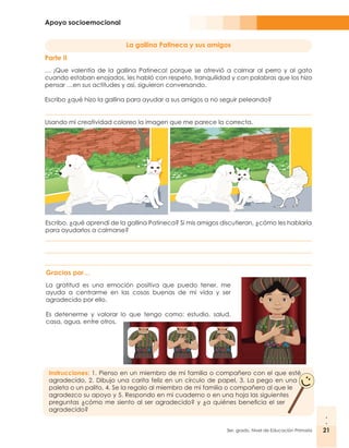 Apoyo socioemocional
21
3er. grado, Nivel de Educación Primaria 21
Escribo, ¿qué aprendí de la gallina Patineca? Si mis amigos discutieran, ¿cómo les hablaría
para ayudarlos a calmarse?
La gallina Patineca y sus amigos
Parte II
… ¡Que valentía de la gallina Patineca! porque se atrevió a calmar al perro y al gato
cuando estaban enojados, les habló con respeto, tranquilidad y con palabras que los hizo
pensar …en sus actitudes y así, siguieron conversando.
Escribo ¿qué hizo la gallina para ayudar a sus amigos a no seguir peleando?
Usando mi creatividad coloreo la imagen que me parece la correcta.
Gracias por…
La gratitud es una emoción positiva que puedo tener, me
ayuda a centrarme en las cosas buenas de mi vida y ser
agradecido por ello.
Es detenerme y valorar lo que tengo como: estudio, salud,
casa, agua, entre otros.
Instrucciones: 1. Pienso en un miembro de mi familia o compañero con el que esté
agradecido, 2. Dibujo una carita feliz en un círculo de papel, 3. La pego en una
paleta o un palito, 4. Se la regalo al miembro de mi familia o compañero al que le
agradezco su apoyo y 5. Respondo en mi cuaderno o en una hoja las siguientes
preguntas ¿cómo me siento al ser agradecido? y ¿a quiénes beneficia el ser
agradecido?
 