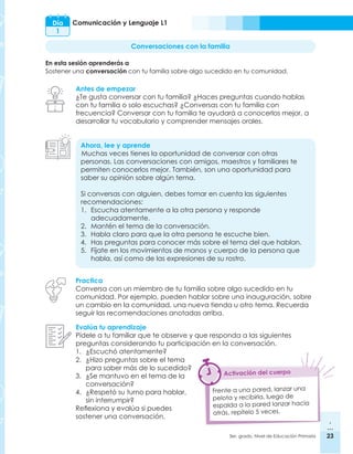 23
3er. grado, Nivel de Educación Primaria 23
Día
1
Comunicación y Lenguaje L1
Conversaciones con la familia
En esta sesión aprenderás a
Sostener una conversación con tu familia sobre algo sucedido en tu comunidad.
Antes de empezar
¿Te gusta conversar con tu familia? ¿Haces preguntas cuando hablas
con tu familia o solo escuchas? ¿Conversas con tu familia con
frecuencia? Conversar con tu familia te ayudará a conocerlos mejor, a
desarrollar tu vocabulario y comprender mensajes orales.
Ahora, lee y aprende
Muchas veces tienes la oportunidad de conversar con otras
personas. Las conversaciones con amigos, maestros y familiares te
permiten conocerlos mejor. También, son una oportunidad para
saber su opinión sobre algún tema.
Si conversas con alguien, debes tomar en cuenta las siguientes
recomendaciones:
1.	 Escucha atentamente a la otra persona y responde
adecuadamente.
2.	 Mantén el tema de la conversación.
3.	 Habla claro para que la otra persona te escuche bien.
4.	 Has preguntas para conocer más sobre el tema del que hablan.
5.	 Fíjate en los movimientos de manos y cuerpo de la persona que
habla, así como de las expresiones de su rostro.
Practica
Conversa con un miembro de tu familia sobre algo sucedido en tu
comunidad. Por ejemplo, pueden hablar sobre una inauguración, sobre
un cambio en la comunidad, una nueva tienda u otro tema. Recuerda
seguir las recomendaciones anotadas arriba.
Evalúa tu aprendizaje
Pídele a tu familiar que te observe y que responda a las siguientes
preguntas considerando tu participación en la conversación.
1.	 ¿Escuchó atentamente?
Frente a una pared, lanzar una
pelota y recibirla, luego de
espalda a la pared lanzar hacia
atrás, repítelo 5 veces.
Activación del cuerpo
2.	 ¿Hizo preguntas sobre el tema
para saber más de lo sucedido?
3.	 ¿Se mantuvo en el tema de la
conversación?
4.	 ¿Respetó su turno para hablar,
sin interrumpir?
Reflexiona y evalúa si puedes
sostener una conversación.
 